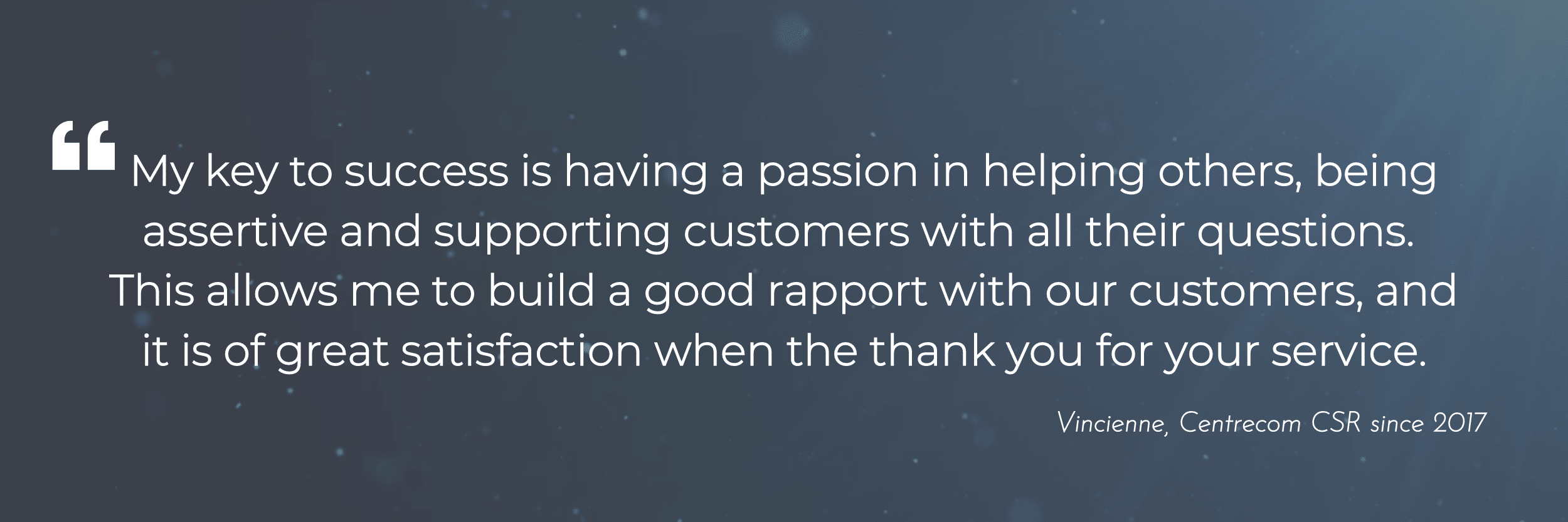 My key to success is having a passion in helping others, being assertive and supporting customers with all their questions.  This allows me to build a good rapport with our customers, and it is of great satisfaction when the thank you for your service.